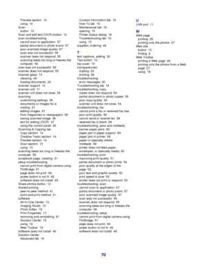 Page 70Preview section  14
using  14
Scan 
button  13
Scan and edit text (OCR) button  13
scan troubleshooting 
cannot scan to application  57
partial document or photo scans  57
poor scanned image quality  57
scan was not successful  56
scanner does not respond  55
scanning takes too long or freezes the
computer  56
scan was not successful  56
scanner does not respond  55
scanner glass  10
cleaning  46
loading documents  24
scanner support  10
scanner unit  11
scanner unit does not close  54
scanning...