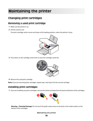 Page 50Maintaining the printer
Changing print cartridges
Removing a used print cartridge
1Make sure the printer is on.
2Lift the scanner unit.
The print cartridge carrier moves and stops at the loading position, unless the printer is busy.
3Press down on the cartridge carrier lever to raise the cartridge carrier lid.
4Remove the used print cartridge.
Note: If you are removing both cartridges, repeat step 3 and step 4 for the second cartridge.
Installing print cartridges
1If you are installing new print...