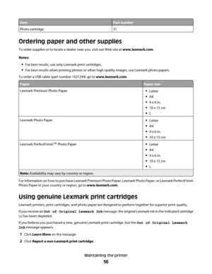 Page 56ItemPart number
Photo cartridge31
Ordering paper and other supplies
To order supplies or to locate a dealer near you, visit our Web site at www.lexmark.com.
Notes:
For best results, use only Lexmark print cartridges.
For best results when printing photos or other high-quality images, use Lexmark photo papers.
To order a USB cable (part number 1021294) go to www.lexmark.com.
PaperPaper size
Lexmark Premium Photo PaperLetter
A4
4 x 6 in.
10 x 15 cm
L
Lexmark Photo PaperLetter
A4
4 x 6 in.
10 x 15 cm...