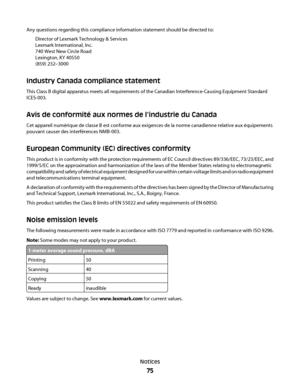 Page 75Any questions regarding this compliance information statement should be directed to:
Director of Lexmark Technology & Services
Lexmark International, Inc.
740 West New Circle Road
Lexington, KY 40550
(859) 232–3000
Industry Canada compliance statement
This Class B digital apparatus meets all requirements of the Canadian Interference-Causing Equipment Standard
ICES-003.
Avis de conformité aux normes de l’industrie du Canada
Cet appareil numérique de classe B est conforme aux exigences de la norme...