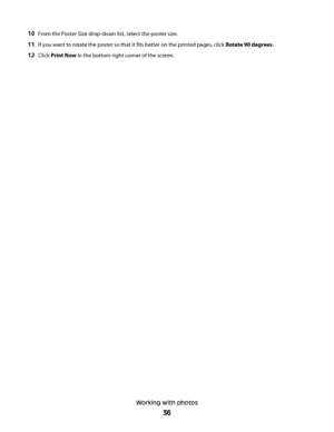 Page 3610From the Poster Size drop-down list, select the poster size.
11If you want to rotate the poster so that it fits better on the printed pages, click Rotate 90 degrees.
12Click Print Now in the bottom right corner of the screen.
Working with photos
36
Downloaded From ManualsPrinter.com Manuals 