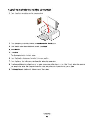 Page 39Copying a photo using the computer
1Place the photo facedown on the scanner glass.
2From the desktop, double-click the Lexmark Imaging Studio icon.
3From the left pane of the Welcome screen, click Copy.
4Select Photo.
5Click Start.
The photo appears in the right pane.
6From the Quality drop-down list, select the copy quality.
7From the Paper Size in Printer drop-down list, select the paper size.
8To select multiple prints of a photo, or to select photo sizes other than 4 x 6 in. (10 x 15 cm), select the...