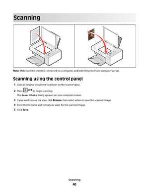 Page 40Scanning
Note: Make sure the printer is connected to a computer, and both the printer and computer are on.
Scanning using the control panel
1Load an original document facedown on the scanner glass.
2Press  to begin scanning.
The Save Photo dialog appears on your computer screen.
3If you want to save the scan, click Browse, then select where to save the scanned image.
4Enter the file name and format you want for the scanned image.
5Click Save.
Scanning
40
Downloaded From ManualsPrinter.com Manuals 