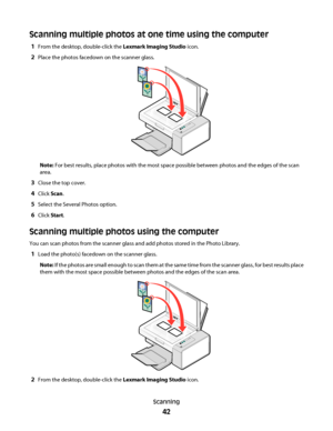 Page 42Scanning multiple photos at one time using the computer
1From the desktop, double-click the Lexmark Imaging Studio icon.
2Place the photos facedown on the scanner glass.
Note: For best results, place photos with the most space possible between photos and the edges of the scan
area.
3Close the top cover.
4Click Scan.
5Select the Several Photos option.
6Click Start.
Scanning multiple photos using the computer
You can scan photos from the scanner glass and add photos stored in the Photo Library.
1Load the...