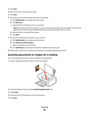 Page 433Click Scan.
4Select the Photo or Several Photos option.
5Click Start.
6If you want to scan another photo(s) from the scanner glass:
aClick Add Another on the right side of the screen.
bClick New Scan.
cLoad the photo(s) facedown on the scanner glass.
Note: If the photos are small enough to scan them at the same time from the scanner glass, for best results
place them with the most space possible between photos and the edges of the scan area.
dSelect the Photo or Several Photos option.
eClick Start.
7If...