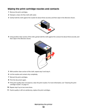 Page 54Wiping the print cartridge nozzles and contacts
1Remove the print cartridges.
2Dampen a clean, lint-free cloth with water.
3Gently hold the cloth against the nozzles for about three seconds, and then wipe in the direction shown.
4Using another clean section of the cloth, gently hold the cloth against the contacts for about three seconds, and
then wipe in the direction shown.
5With another clean section of the cloth, repeat step 3 and step 4.
6Let the nozzles and contacts dry completely.
7Reinsert the...