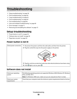 Page 58Troubleshooting
“Setup troubleshooting” on page 58
“Print troubleshooting” on page 60
“Copy troubleshooting” on page 63
“Scan troubleshooting” on page 64
“Fax troubleshooting” on page 66
“Jams and misfeeds troubleshooting” on page 68
“Error messages” on page 71
“Removing and reinstalling the software” on page 72
Setup troubleshooting
“Power button is not lit” on page 58
“Software does not install” on page 58
“Page does not print” on page 59
Power button is not lit
Check power connection1Disconnect the...