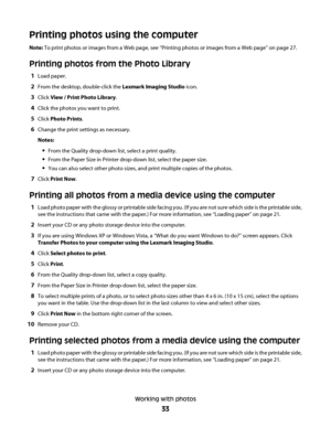 Page 33Printing photos using the computer
Note: To print photos or images from a Web page, see “Printing photos or images from a Web page” on page 27.
Printing photos from the Photo Library
1Load paper.
2From the desktop, double-click the Lexmark Imaging Studio icon.
3Click View / Print Photo Library.
4Click the photos you want to print.
5Click Photo Prints.
6Change the print settings as necessary.
Notes:
From the Quality drop-down list, select a print quality.
From the Paper Size in Printer drop-down list,...