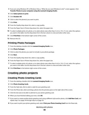 Page 343If you are using Windows XP or Windows Vista, a “What do you want Windows to do?” screen appears. Click
Transfer Photos to your computer using the Lexmark Imaging Studio.
4Click Select photos to print.
5Click Deselect All.
6Click to select the photo(s) you want to print.
7Click Print.
8From the Quality drop-down list, select a copy quality.
9From the Paper Size in Printer drop-down list, select the paper size.
10To select multiple prints of a photo, or to select photo sizes other than 4 x 6 in. (10 x 15...