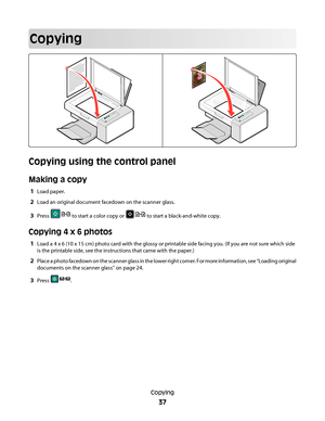 Page 37Copying
Copying using the control panel
Making a copy
1Load paper.
2Load an original document facedown on the scanner glass.
3Press  to start a color copy or  to start a black-and-white copy.
Copying 4 x 6 photos
1Load a 4 x 6 (10 x 15 cm) photo card with the glossy or printable side facing you. (If you are not sure which side
is the printable side, see the instructions that came with the paper.)
2Place a photo facedown on the scanner glass in the lower right corner. For more information, see “Loading...