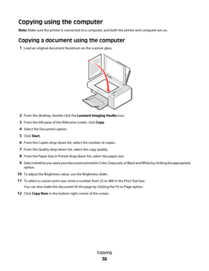 Page 38Copying using the computer
Note: Make sure the printer is connected to a computer, and both the printer and computer are on.
Copying a document using the computer
1Load an original document facedown on the scanner glass.
2From the desktop, double-click the Lexmark Imaging Studio icon.
3From the left pane of the Welcome screen, click Copy.
4Select the Document option.
5Click Start.
6From the Copies drop-down list, select the number of copies.
7From the Quality drop-down list, select the copy quality....