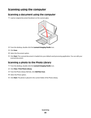 Page 41Scanning using the computer
Scanning a document using the computer
1Load an original document facedown on the scanner glass.
2From the desktop, double-click the Lexmark Imaging Studio icon.
3Click Scan.
4Select the Document option.
5Click Start. The scanned document is loaded into your default word-processing application. You can edit your
scanned document.
Scanning a photo to the Photo Library
1From the desktop, double-click the Lexmark Imaging Studio icon.
2Click View / Print Photo Library.
3From the...