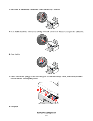 Page 512Press down on the cartridge carrier levers to raise the cartridge carrier lids.
3Insert the black cartridge or the photo cartridge in the left carrier. Insert the color cartridge in the right carrier.
4Close the lids.
5Lift the scanner unit, gently push the scanner support towards the cartridge carriers, and carefully lower the
scanner unit until it is completely closed.
6Load paper.
Maintaining the printer
51
Downloaded From ManualsPrinter.com Manuals 