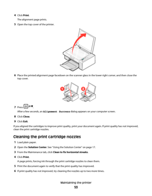 Page 534Click Print.
The alignment page prints.
5Open the top cover of the printer.
6Place the printed alignment page facedown on the scanner glass in the lower right corner, and then close the
top cover.
12
7Press .
After a few seconds, an Alignment Success dialog appears on your computer screen.
8Click Close.
9Click Exit.
If you aligned the cartridges to improve print quality, print your document again. If print quality has not improved,
clean the print cartridge nozzles.
Cleaning the print cartridge nozzles...