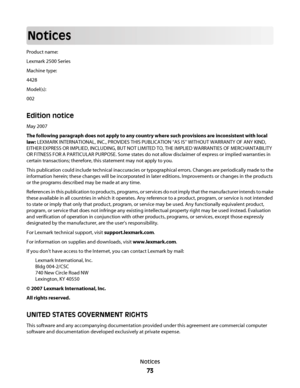 Page 73Notices
Product name:
Lexmark 2500 Series
Machine type:
4428
Model(s):
002
Edition notice
May 2007
The following paragraph does not apply to any country where such provisions are inconsistent with local
law: LEXMARK INTERNATIONAL, INC., PROVIDES THIS PUBLICATION “AS IS” WITHOUT WARRANTY OF ANY KIND,
EITHER EXPRESS OR IMPLIED, INCLUDING, BUT NOT LIMITED TO, THE IMPLIED WARRANTIES OF MERCHANTABILITY
OR FITNESS FOR A PARTICULAR PURPOSE. Some states do not allow disclaimer of express or implied warranties...