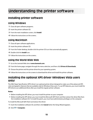 Page 19Understanding the printer software
Installing printer software
Using Windows
1Close all open software programs.
2Insert the printer software CD.
3From the main installation screen, click Install.
4Follow the instructions on the screens.
Using Macintosh
1Close all open software applications.
2Insert the printer software CD.
3From the Finder desktop, double-click the printer CD icon that automatically appears.
4Double-click the Install icon.
5Follow the instructions on the screens.
Using the World Wide...