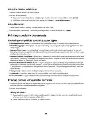 Page 33Using the taskbar in Windows
1Double-click the printer icon in the taskbar.
2Do one of the following:
If you want to cancel a particular print job, right-click the document name, and then select Cancel.
If you want to cancel all print jobs in the queue, click Printer Œ Cancel All Documents.
Using Macintosh
1While the document is printing, click the printer icon in the Dock.
2From the print queue dialog, choose the job that you want to cancel, and then click Delete.
Printing specialty documents
Choosing...