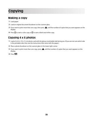 Page 39Copying
Making a copy
1Load paper.
2Load an original document facedown on the scanner glass.
3If you want to print more than one copy, then press  until the number of copies that you want appears on the
display.
4Press  to start a color copy or  to start a black-and-white copy.
Copying 4 x 6 photos
1Load a 4 x 6 in. (10 x 15 cm) photo card with the glossy or printable side facing you. (If you are not sure which side
is the printable side, then see the instructions that came with the paper.)
2Place a...