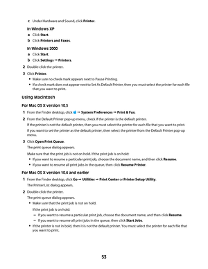 Page 53cUnder Hardware and Sound, click Printer.
In Windows XP
aClick Start.
bClick Printers and Faxes.
In Windows 2000
aClick Start.
bClick Settings Œ Printers.
2Double-click the printer.
3Click Printer.
Make sure no check mark appears next to Pause Printing.
If a check mark does not appear next to Set As Default Printer, then you must select the printer for each file
that you want to print.
Using Macintosh
For Mac OS X version 10.5
1From the Finder desktop, click  Œ System Preferences Œ Print & Fax.
2From the...