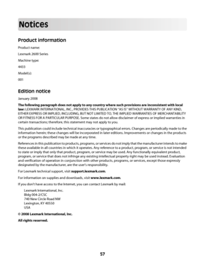 Page 57Notices
Product information
Product name:
Lexmark 2600 Series
Machine type:
4433
Model(s):
001
Edition notice
January 2008
The following paragraph does not apply to any country where such provisions are inconsistent with local
law: LEXMARK INTERNATIONAL, INC., PROVIDES THIS PUBLICATION “AS IS” WITHOUT WARRANTY OF ANY KIND,
EITHER EXPRESS OR IMPLIED, INCLUDING, BUT NOT LIMITED TO, THE IMPLIED WARRANTIES OF MERCHANTABILITY
OR FITNESS FOR A PARTICULAR PURPOSE. Some states do not allow disclaimer of express...