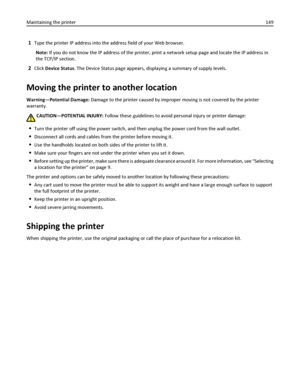 Page 1491Type the printer IP address into the address field of your Web browser.
Note: If you do not know the IP address of the printer, print a network setup page and locate the IP address in
the TCP/IP section.
2Click Device Status. The Device Status page appears, displaying a summary of supply levels.
Moving the printer to another location
Warning—Potential Damage: Damage to the printer caused by improper moving is not covered by the printer
warranty.
CAUTION—POTENTIAL INJURY: Follow these guidelines to avoid...