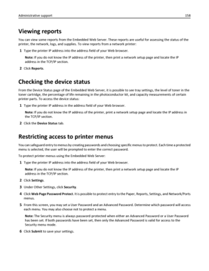 Page 158Viewing reports
You can view some reports from the Embedded Web Server. These reports are useful for assessing the status of the
printer, the network, logs, and supplies. To view reports from a network printer:
1Type the printer IP address into the address field of your Web browser.
Note: If you do not know the IP address of the printer, then print a network setup page and locate the IP
address in the TCP/IP section.
2Click Reports.
Checking the device status
From the Device Status page of the Embedded...