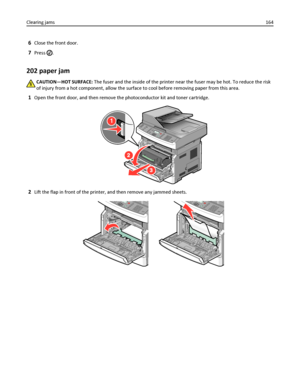 Page 1646Close the front door.
7Press .
202 paper jam
CAUTION—HOT SURFACE: The fuser and the inside of the printer near the fuser may be hot. To reduce the risk
of injury from a hot component, allow the surface to cool before removing paper from this area.
1Open the front door, and then remove the photoconductor kit and toner cartridge.
1
3
2
2Lift the flap in front of the printer, and then remove any jammed sheets.
Clearing jams164
Downloaded From ManualsPrinter.com Manuals 