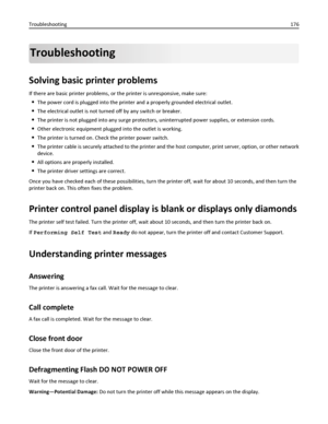 Page 176Troubleshooting
Solving basic printer problems
If there are basic printer problems, or the printer is unresponsive, make sure:
The power cord is plugged into the printer and a properly grounded electrical outlet.
The electrical outlet is not turned off by any switch or breaker.
The printer is not plugged into any surge protectors, uninterrupted power supplies, or extension cords.
Other electronic equipment plugged into the outlet is working.
The printer is turned on. Check the printer power switch.
The...