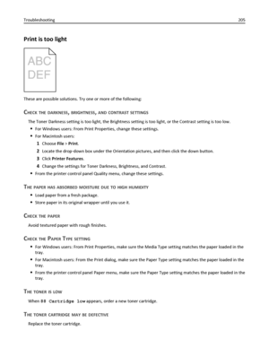 Page 205Print is too light
These are possible solutions. Try one or more of the following:
CHECK THE DARKNESS, BRIGHTNESS, AND CONTRAST SETTINGS
The Toner Darkness setting is too light, the Brightness setting is too light, or the Contrast setting is too low.
For Windows users: From Print Properties, change these settings.
For Macintosh users:
1Choose File > Print.
2Locate the drop‑down box under the Orientation pictures, and then click the down button.
3Click Printer Features.
4Change the settings for Toner...
