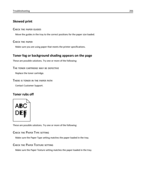 Page 206Skewed print
C
HECK THE PAPER GUIDES
Move the guides in the tray to the correct positions for the paper size loaded.
CHECK THE PAPER
Make sure you are using paper that meets the printer specifications.
Toner fog or background shading appears on the page
These are possible solutions. Try one or more of the following:
THE TONER CARTRIDGE MAY BE DEFECTIVE
Replace the toner cartridge.
THERE IS TONER IN THE PAPER PATH
Contact Customer Support.
Toner rubs off
These are possible solutions. Try one or more of...