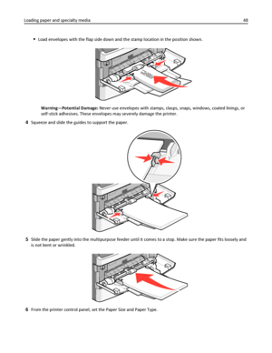 Page 48Load envelopes with the flap side down and the stamp location in the position shown.
Warning—Potential Damage: Never use envelopes with stamps, clasps, snaps, windows, coated linings, or
self‑stick adhesives. These envelopes may severely damage the printer.
4Squeeze and slide the guides to support the paper.
5Slide the paper gently into the multipurpose feeder until it comes to a stop. Make sure the paper fits loosely and
is not bent or wrinkled.
6From the printer control panel, set the Paper Size and...