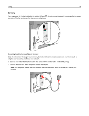 Page 89Germany
There is a special RJ‑11 plug installed in the printer EXT port . Do not remove this plug. It is necessary for the proper
operation of the fax function and of downstream telephones.
Connecting to a telephone wall jack in Germany
Note: Do not remove the plug. If you remove it, then other telecommunications devices in your home (such as
telephones or answering machines) may not work.
1Connect one end of the telephone cable that came with the printer to the printer LINE port .
2Connect the other end...