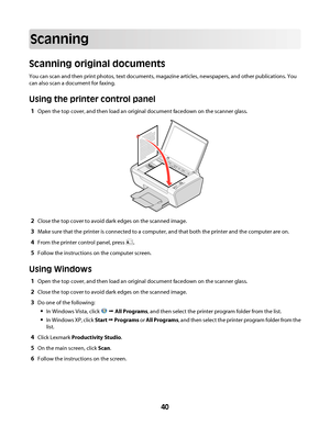 Page 40Scanning
Scanning original documents
You can scan and then print photos, text documents, magazine articles, newspapers, and other publications. You
can also scan a document for faxing.
Using the printer control panel
1Open the top cover, and then load an original document facedown on the scanner glass.
2Close the top cover to avoid dark edges on the scanned image.
3Make sure that the printer is connected to a computer, and that both the printer and the computer are on.
4From the printer control panel,...