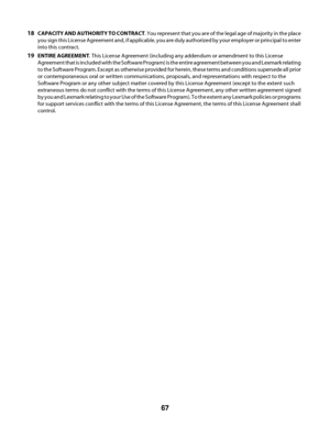 Page 6718CAPACITY AND AUTHORITY TO CONTRACT. You represent that you are of the legal age of majority in the place
you sign this License Agreement and, if applicable, you are duly authorized by your employer or principal to enter
into this contract.
19ENTIRE AGREEMENT. This License Agreement (including any addendum or amendment to this License
Agreement that is included with the Software Program) is the entire agreement between you and Lexmark relating
to the Software Program. Except as otherwise provided for...