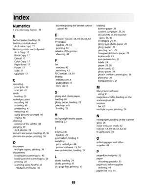 Page 68Index
Numerics
4 x 6 color copy button  39
B
banner paper, loading  26
buttons, control panel 
4 x 6 color copy  39
buttons, printer control panel 
4 x 6 Copy  17
Black Copy  17
Cancel  17
Color Copy  17
Paper Feed  17
Power  17
Scan  17
Up arrow  17
C
canceling 
print jobs  32
scan job  41
cards 
loading  25
cartridges, print 
installing  44
ordering  48
preserving  47
removing  45
using genuine Lexmark  46
wiping  46
cleaning 
exterior of the printer  48
copying  39
4 x 6 photos  39
custom-size paper,...