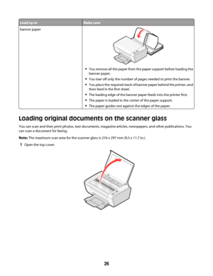 Page 26Load up toMake sure
banner paper
You remove all the paper from the paper support before loading the
banner paper.
You tear off only the number of pages needed to print the banner.
You place the required stack of banner paper behind the printer, and
then feed in the first sheet.
The leading edge of the banner paper feeds into the printer first.
The paper is loaded in the center of the paper support.
The paper guides rest against the edges of the paper.
Loading original documents on the scanner glass
You...