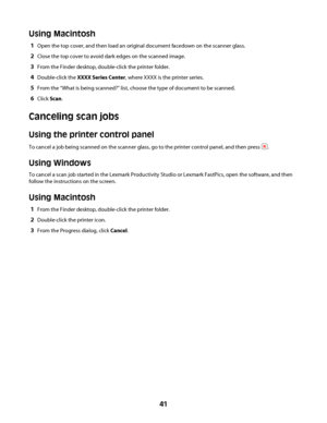 Page 41Using Macintosh
1Open the top cover, and then load an original document facedown on the scanner glass.
2Close the top cover to avoid dark edges on the scanned image.
3From the Finder desktop, double-click the printer folder.
4Double-click the XXXX Series Center, where XXXX is the printer series.
5From the “What is being scanned?” list, choose the type of document to be scanned.
6Click Scan.
Canceling scan jobs
Using the printer control panel
To cancel a job being scanned on the scanner glass, go to the...