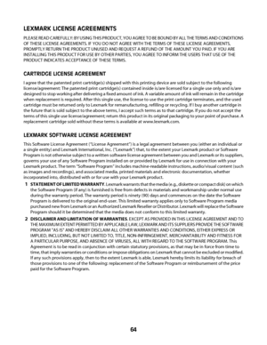 Page 64LEXMARK LICENSE AGREEMENTS
PLEASE READ CAREFULLY: BY USING THIS PRODUCT, YOU AGREE TO BE BOUND BY ALL THE TERMS AND CONDITIONS
OF THESE LICENSE AGREEMENTS. IF YOU DO NOT AGREE WITH THE TERMS OF THESE LICENSE AGREEMENTS,
PROMPTLY RETURN THE PRODUCT UNUSED AND REQUEST A REFUND OF THE AMOUNT YOU PAID. IF YOU ARE
INSTALLING THIS PRODUCT FOR USE BY OTHER PARTIES, YOU AGREE TO INFORM THE USERS THAT USE OF THE
PRODUCT INDICATES ACCEPTANCE OF THESE TERMS.
CARTRIDGE LICENSE AGREEMENT
I agree that the patented...