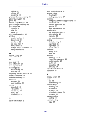 Page 104104
Index
editing 48
printing 48
searching 48
photoconductor, replacing 65
power supply port 19
prefix 45
Presto! PageManager 27
print cartridge assembly 65
print properties
opening 26
tabs 26
using 26
print troubleshooting 84
printing
collated copies 40
documents 39
envelopes 39
last page first 41
menu report 22
multiple pages on a sheet 40
transparencies 40
Q
QLINK, using 27
R
rear cover 19
rear output slot 38
rear paper exit 38
receiving a fax
automatically 45
manually 46
recycling Lexmark products...