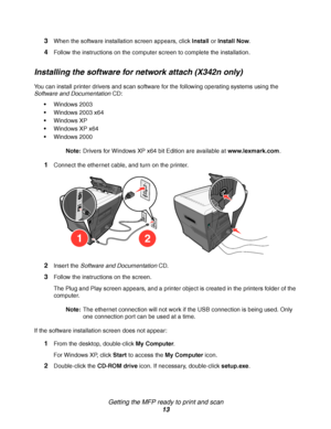 Page 13Getting the MFP ready to print and scan
13 3
When the software installation screen appears, click Install or Install Now. 
4Follow the instructions on the computer screen to complete the installation.
Installing the software for network attach (X342n only)
You can install printer drivers and scan software for the following operating systems using the 
Software and Documentation CD:
Windows 2003
Windows 2003 x64
Windows XP
Windows XP x64
Windows 2000
Note:Drivers for Windows XP x64 bit Edition are...