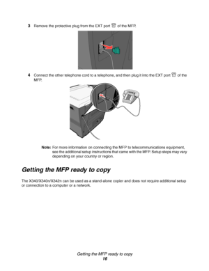 Page 16Getting the MFP ready to copy
16 3
Remove the protective plug from the EXT port   of the MFP.
4Connect the other telephone cord to a telephone, and then plug it into the EXT port   of the 
MFP.
Note:For more information on connecting the MFP to telecommunications equipment, 
see the additional setup instructions that came with the MFP. Setup steps may vary 
depending on your country or region.
Getting the MFP ready to copy
The X340/X340n/X342n can be used as a stand-alone copier and does not require...