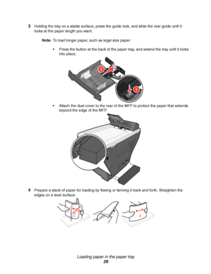 Page 29Loading paper in the paper tray
29 3
Holding the tray on a stable surface, press the guide lock, and slide the rear guide until it 
locks at the paper length you want. 
Note:To load longer paper, such as legal size paper:
Press the button at the back of the paper tray, and extend the tray until it locks 
into place. 
Attach the dust cover to the rear of the MFP to protect the paper that extends 
beyond the edge of the MFP.
4Prepare a stack of paper for loading by flexing or fanning it back and forth....