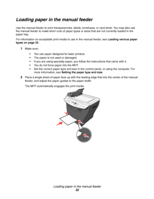 Page 32Loading paper in the manual feeder
32
Loading paper in the manual feeder
Use the manual feeder to print transparencies, labels, envelopes, or card stock. You may also use 
the manual feeder to make short runs of paper types or sizes that are not currently loaded in the 
paper tray.
For information on acceptable print media to use in the manual feeder, see Loading various paper 
types on page 33. 
1Make sure:
You use paper designed for laser printers.
The paper is not used or damaged.
If you are using...