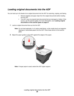 Page 36Loading original documents into the ADF
36
Loading original documents into the ADF
You can load up to 50 sheets of an original document into the ADF for scanning, copying, and faxing.
Remove staples and paper clips from the original documents before loading 
into the ADF.
The ADF may not properly feed documents that are damaged or folded. If this 
occurs, use the scanner glass. For more information, see Loading original 
documents on the scanner glass on page 37.
1Load an original document face-up into...