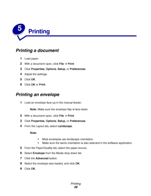 Page 39Printing
39
5
Printing
Printing a document
1Load paper.
2With a document open, click FileÆ Print.
3Click Properties, Options, Setup, or Preferences.
4Adjust the settings.
5Click OK.
6Click OK or Print.
Printing an envelope
1Load an envelope face-up in the manual feeder.
Note:Make sure the envelope flap is face-down.
2With a document open, click FileÆ Print.
3Click Properties, Options, Setup, or Preferences.
4From the Layout tab, select Landscape.
Note:
Most envelopes use landscape orientation. 
Make...