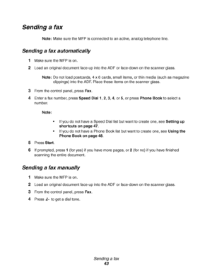 Page 43Sending a fax
43
Sending a fax
Note:Make sure the MFP is connected to an active, analog telephone line.
Sending a fax automatically
1Make sure the MFP is on.
2Load an original document face-up into the ADF or face-down on the scanner glass.
Note:Do not load postcards, 4 x 6 cards, small items, or thin media (such as magazine 
clippings) into the ADF. Place these items on the scanner glass.
3From the control panel, press Fax.
4Enter a fax number, press Speed Dial 1, 2, 3, 4, or 5, or press Phone Book to...