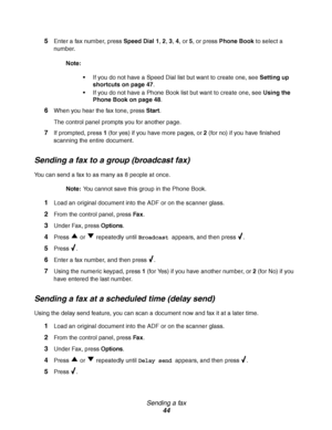 Page 44Sending a fax
44 5
Enter a fax number, press Speed Dial 1, 2, 3, 4, or 5, or press Phone Book to select a 
number.
Note:
If you do not have a Speed Dial list but want to create one, see Setting up 
shortcuts on page 47.
If you do not have a Phone Book list but want to create one, see Using the 
Phone Book on page 48.
6When you hear the fax tone, press Start.
The control panel prompts you for another page.
7If prompted, press 1 (for yes) if you have more pages, or 2 (for no) if you have finished...