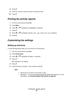 Page 47Printing fax activity reports
47 8
Press .
9Enter the number to which you want to forward the fax.
10Press .
Printing fax activity reports
1From the control panel, press Fax.
2Press Menu.
3Press   or   repeatedly until REPORTS is selected.
4Press .
5Press   or   repeatedly until Fax Call log or Fax Job log is selected.
6Press .
Customizing fax settings
Setting up shortcuts
To make sending faxes easier, you can enter up to 99 shortcuts.
1From the control panel, press Fax.
2Press Phone Book.
3Press   or...