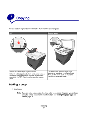 Page 51Copying
51
7
Copying
You can load an original document into the ADF or on the scanner glass.
Making a copy
1Load paper.
Note:If you are using a paper size other than letter or A4, select the paper type and size 
using the control panel. For more information, see Setting the paper type and 
size on page 35.
ADFScanner glass
Use the ADF for multiple–page documents.
Note:Do not load postcards, 4 x 6 cards, small items, or 
thin media (such as magazine clippings or carbonless 
paper) into the ADF. Place...