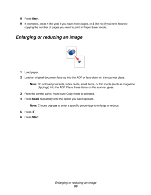 Page 53Enlarging or reducing an image
53 8
Press Start.
9If prompted, press 1 (for yes) if you have more pages, or 2 (for no) if you have finished 
copying the number of pages you want to print in Paper Saver mode.
Enlarging or reducing an image
1Load paper.
2Load an original document face-up into the ADF or face-down on the scanner glass.
Note:Do not load postcards, index cards, small items, or thin media (such as magazine 
clippings) into the ADF. Place these items on the scanner glass.
3From the control...